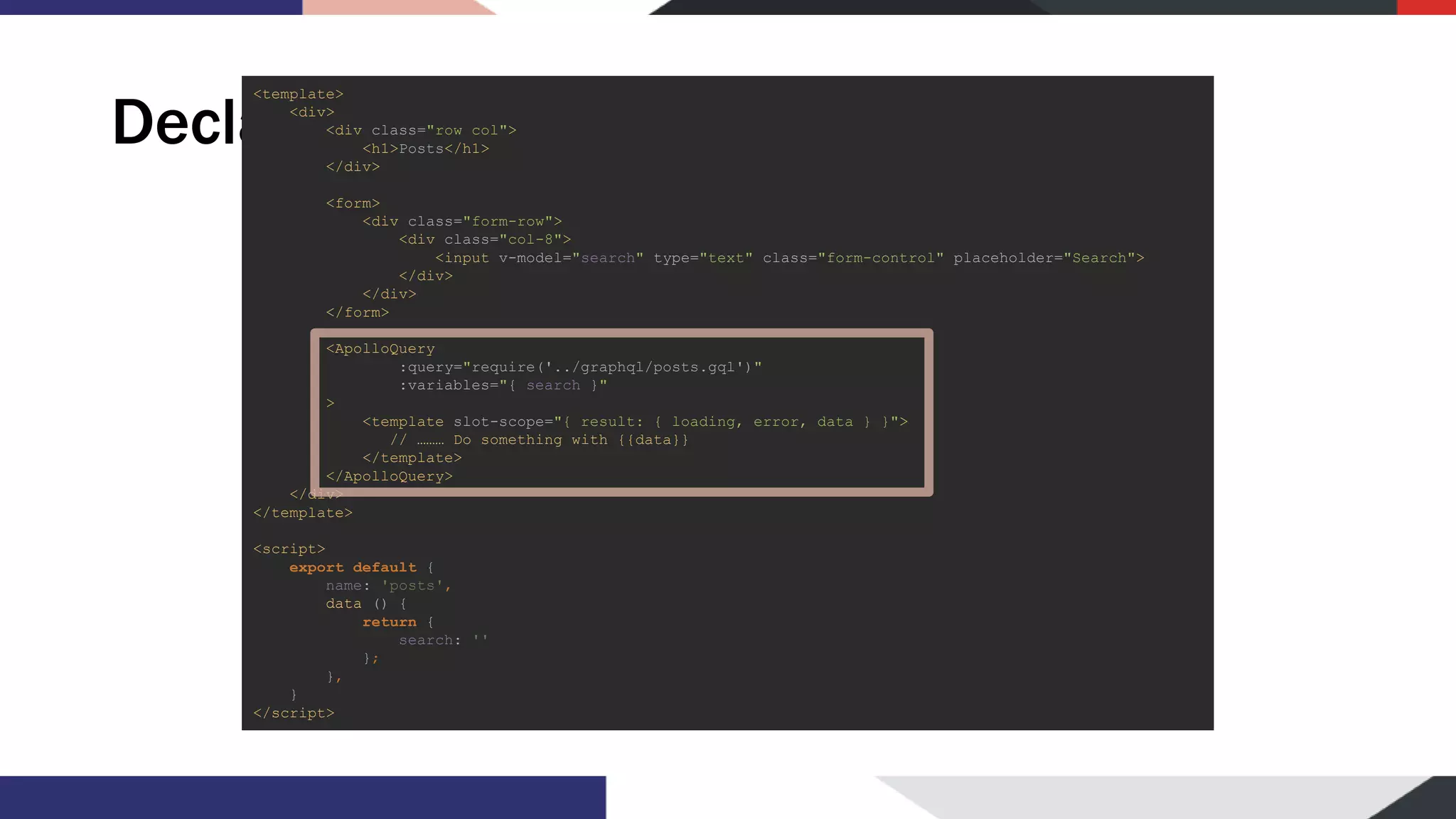 Declarative usage <template> <div> <div class="row col"> <h1>Posts</h1> </div> <form> <div class="form-row"> <div class="col-8"> <input v-model="search" type="text" class="form-control" placeholder="Search"> </div> </div> </form> <ApolloQuery :query="require('../graphql/posts.gql')" :variables="{ search }" > <template slot-scope="{ result: { loading, error, data } }"> // ……… Do something with {{data}} </template> </ApolloQuery> </div> </template> <script> export default { name: 'posts', data () { return { search: '' }; }, } </script> 