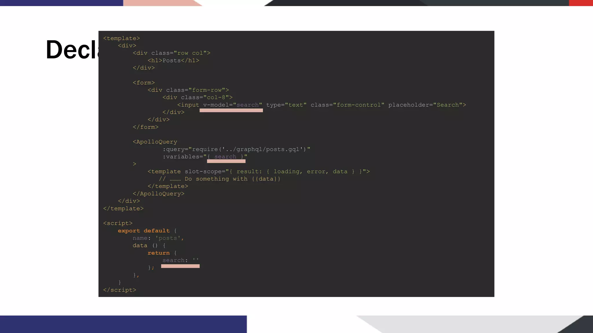 Declarative usage <template> <div> <div class="row col"> <h1>Posts</h1> </div> <form> <div class="form-row"> <div class="col-8"> <input v-model="search" type="text" class="form-control" placeholder="Search"> </div> </div> </form> <ApolloQuery :query="require('../graphql/posts.gql')" :variables="{ search }" > <template slot-scope="{ result: { loading, error, data } }"> // ……… Do something with {{data}} </template> </ApolloQuery> </div> </template> <script> export default { name: 'posts', data () { return { search: '' }; }, } </script> 