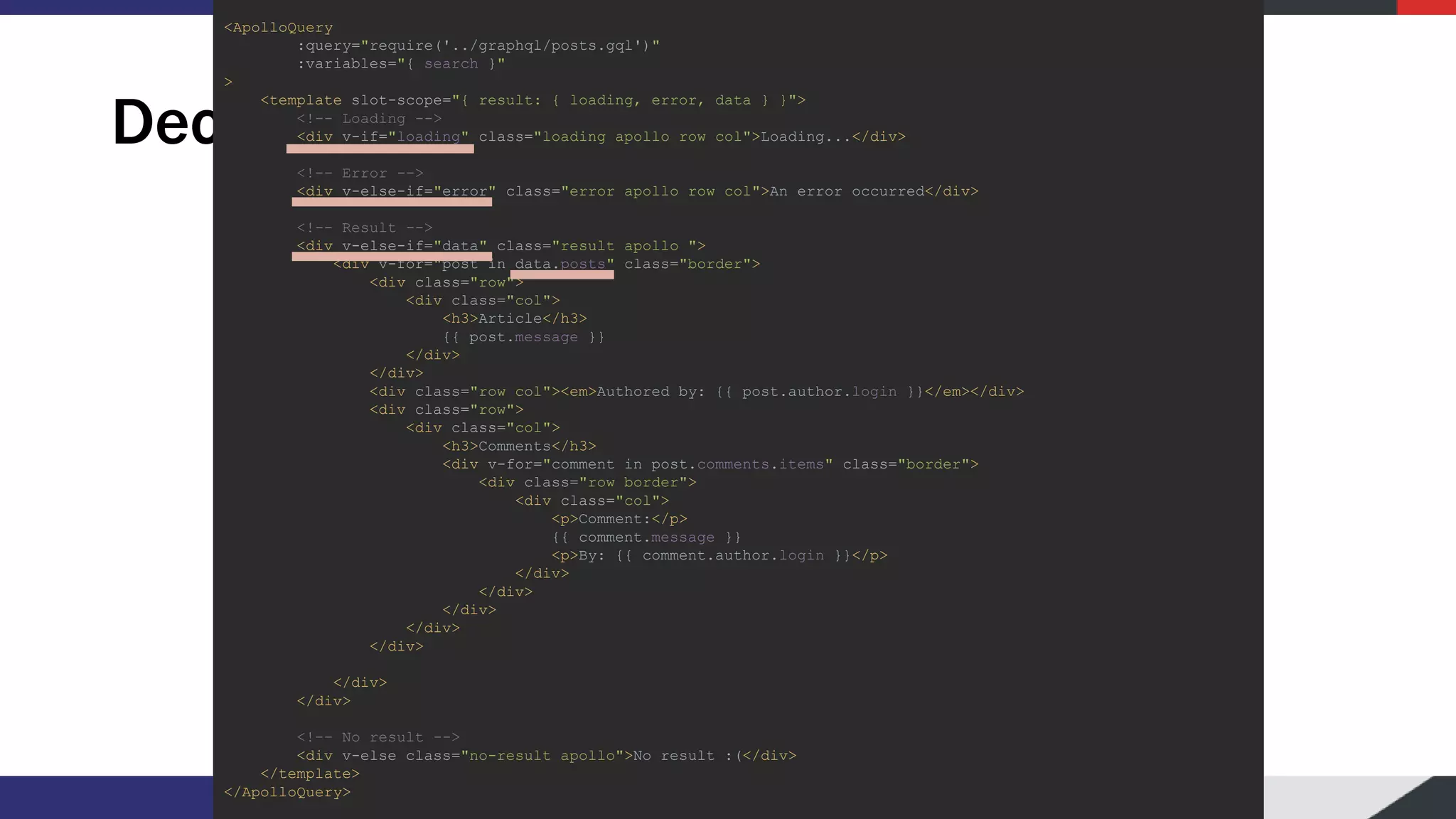 Declarative usage <ApolloQuery :query="require('../graphql/posts.gql')" :variables="{ search }" > <template slot-scope="{ result: { loading, error, data } }"> <!-- Loading --> <div v-if="loading" class="loading apollo row col">Loading...</div> <!-- Error --> <div v-else-if="error" class="error apollo row col">An error occurred</div> <!-- Result --> <div v-else-if="data" class="result apollo "> <div v-for="post in data.posts" class="border"> <div class="row"> <div class="col"> <h3>Article</h3> {{ post.message }} </div> </div> <div class="row col"><em>Authored by: {{ post.author.login }}</em></div> <div class="row"> <div class="col"> <h3>Comments</h3> <div v-for="comment in post.comments.items" class="border"> <div class="row border"> <div class="col"> <p>Comment:</p> {{ comment.message }} <p>By: {{ comment.author.login }}</p> </div> </div> </div> </div> </div> </div> </div> <!-- No result --> <div v-else class="no-result apollo">No result :(</div> </template> </ApolloQuery> 