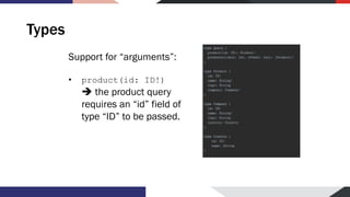Types
Support for “arguments”:
• product(id: ID!)
➔ the product query
requires an “id” field of
type “ID” to be passed.
 