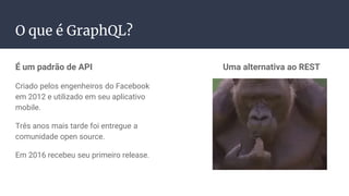 É um padrão de API
Criado pelos engenheiros do Facebook
em 2012 e utilizado em seu aplicativo
mobile.
Três anos mais tarde foi entregue a
comunidade open source.
Em 2016 recebeu seu primeiro release.
Uma alternativa ao REST
O que é GraphQL?
 