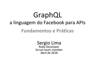 GraphQL	
a	linguagem	do	Facebook	para	APIs	
Fundamentos	e	Prá/cas	
Sergio	Lima	
Ruby	Developer	
Scrum	team	member	
Abril	de	2018	
 