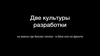 Две культуры
разработки
не важно где бизнес логика - в беке или на фронте
 
