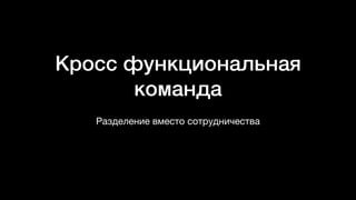Кросс функциональная
команда
Разделение вместо сотрудничества
 