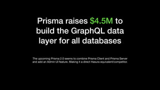 Prisma raises $4.5M to
build the GraphQL data
layer for all databases
The upcoming Prisma 2.0 seems to combine Prisma Client and Prisma Server
and add an Admin UI feature. Making it a direct Hasura equivalent/competitor.
 