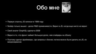 Обо мне
• Первую строчку JS написал в 1998 году

• Nodejs только вышел - делал R&D применимости. Верил в JS, когда еще никто не верил 

• Свой аналог GraphQL сделал в 2009 

• Верил в то, что фронт займет большую долю, чем слайдеры на JQuery

• Поэтому сделал фреймворк, где запросы к бизнес логике можно было делать из JS, из
микросервисов
 