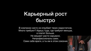 Карьерный рост
быстро
В компании никто не отрубает твоих недостатков.
Много требуют? Идешь туда, где требуют меньше,
а платят больше.  
Не мешают расти карьерно. 

Непрофессионалы сами.

Сами себе враги, а ты им в этом союзник
 