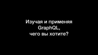 Изучая и применяя
GraphQL,
чего вы хотите?
 