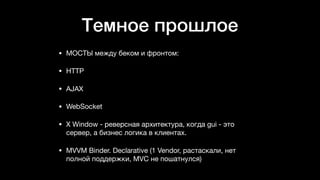 Темное прошлое
• МОСТЫ между беком и фронтом: 

• HTTP 

• AJAX 

• WebSocket 

• X Window - реверсная архитектура, когда gui - это
сервер, а бизнес логика в клиентах. 

• MVVM Binder. Declarative (1 Vendor, растаскали, нет
полной поддержки, MVC не пошатнулся) 
 