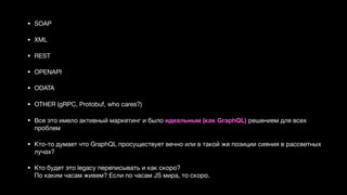 • SOAP 

• XML 

• REST 

• OPENAPI 

• ODATA 

• OTHER (gRPC, Protobuf, who cares?) 

• Все это имело активный маркетинг и было идеальным (как GraphQL) решением для всех
проблем 

• Кто-то думает что GraphQL просуществует вечно или в такой же позиции сияния в рассветных
лучах? 

• Кто будет это legacy переписывать и как скоро?  
По каким часам живем? Если по часам JS мира, то скоро.
 