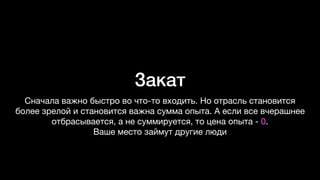 Закат
Сначала важно быстро во что-то входить. Но отрасль становится
более зрелой и становится важна сумма опыта. А если все вчерашнее
отбрасывается, а не суммируется, то цена опыта - 0.  
Ваше место займут другие люди
 