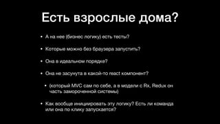 Есть взрослые дома?
• А на нее (бизнес логику) есть тесты? 

• Которые можно без браузера запустить? 

• Она в идеальном порядке? 

• Она не засунута в какой-то react компонент? 

• (который MVC сам по себе, а в модели с Rx, Redux он
часть замороченной системы) 

• Как вообще инициировать эту логику? Есть ли команда
или она по клику запускается?
 