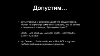 Допустим…
• Есть страница и она показывает что решил сервер.
Может ли страница сама начать решать, что ей делать
и отправлять команды обратно на сервер? 

• CRUD - это команды или нет? CQRS - command !=
p.title = x, p.save

• Ну, бывает… Dashboard - как и GraphQL - крути в
любой комбинации заданные элементы.
 