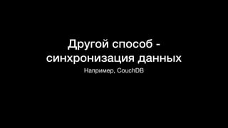 Другой способ -
синхронизация данных
Например, CouchDB
 