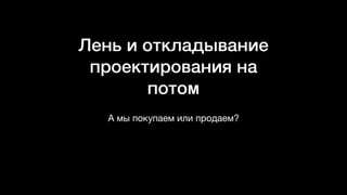 Лень и откладывание
проектирования на
потом
А мы покупаем или продаем?
 
