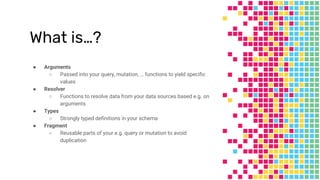 What is…?
● Arguments
○ Passed into your query, mutation, … functions to yield specific
values
● Resolver
○ Functions to resolve data from your data sources based e.g. on
arguments
● Types
○ Strongly typed definitions in your schema
● Fragment
○ Reusable parts of your e.g. query or mutation to avoid
duplication
 