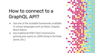 How to connect to a
GraphQL API?
● Use one of the available frameworks available
in various languages such as React, Angular,
React Native
● Use traditional POST fetch mechanisms
passing your query as JSON string in the body
(axios, etc.)
 