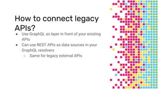 How to connect legacy
APIs?
● Use GraphQL as layer in front of your existing
APIs
● Can use REST APIs as data sources in your
GraphQL resolvers
○ Same for legacy external APIs
 