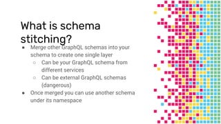 What is schema
stitching?
● Merge other GraphQL schemas into your
schema to create one single layer
○ Can be your GraphQL schema from
different services
○ Can be external GraphQL schemas
(dangerous)
● Once merged you can use another schema
under its namespace
 