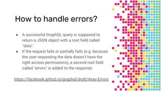 How to handle errors?
● A successful GraphQL query is supposed to
return a JSON object with a root field called
"data".
● If the request fails or partially fails (e.g. because
the user requesting the data doesn’t have the
right access permissions), a second root field
called "errors" is added to the response:
https://facebook.github.io/graphql/draft/#sec-Errors
 