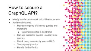 How to secure a
GraphQL API?
● Ideally handle on network or load balancer level
● Additional options:
○ Maintain registry of allowed queries and
mutations
■ Generate register in build time
○ Can use persisted queries to anonymise
queries
○ Check query complexity to avoid DoS
○ Track query quantity
○ Handle Authn/Authz
 