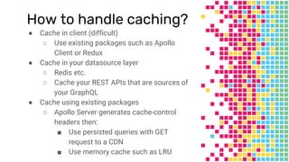 How to handle caching?
● Cache in client (difficult)
○ Use existing packages such as Apollo
Client or Redux
● Cache in your datasource layer
○ Redis etc.
○ Cache your REST APIs that are sources of
your GraphQL
● Cache using existing packages
○ Apollo Server generates cache-control
headers then:
■ Use persisted queries with GET
request to a CDN
■ Use memory cache such as LRU
 