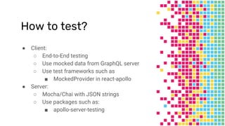 How to test?
● Client:
○ End-to-End testing
○ Use mocked data from GraphQL server
○ Use test frameworks such as
■ MockedProvider in react-apollo
● Server:
○ Mocha/Chai with JSON strings
○ Use packages such as:
■ apollo-server-testing
 