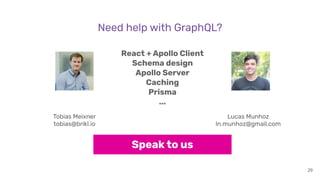 29
React + Apollo Client
Schema design
Apollo Server
Caching
Prisma
...
Speak to us
Tobias Meixner
tobias@brikl.io
Lucas Munhoz
ln.munhoz@gmail.com
Need help with GraphQL?
 