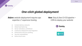 Gatsby
One-click global deployment
Vision
● Content delivery networks
● Global load balancing
● Server redundancy and failover
● Continuous deployment and integration
● Performance and error profiling
● Security vulnerabilities
● And so much more
Now: Easy & free CI/CD pipeline +
CDN to deploy your website
Before: website deployment requires ops
expertise // expensive hosting
+
 