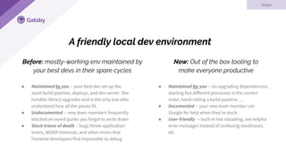 Now: Out of the box tooling to
make everyone productive
Gatsby
● Maintained for you -- no upgrading dependencies,
starting five diﬀerent processes in the correct
order, hand-rolling a build pipeline….
● Documented -- your new team member can
Google for help when they’re stuck
● User-friendly -- built-in hot reloading, see helpful
error messages instead of confusing stacktraces,
etc
Before: mostly-working env maintained by
your best devs in their spare cycles
A friendly local dev environment
Vision
● Maintained by you -- your best dev set up the
asset build pipeline, deploys, and dev server. She
handles library upgrades and is the only one who
understand how all the pieces fit.
● Undocumented -- new team members frequently
blocked on weird quirks you forgot to write down
● Stack traces of death -- bugs throw application
errors, NGINX timeouts, and other errors that
frontend developers find impossible to debug
 
