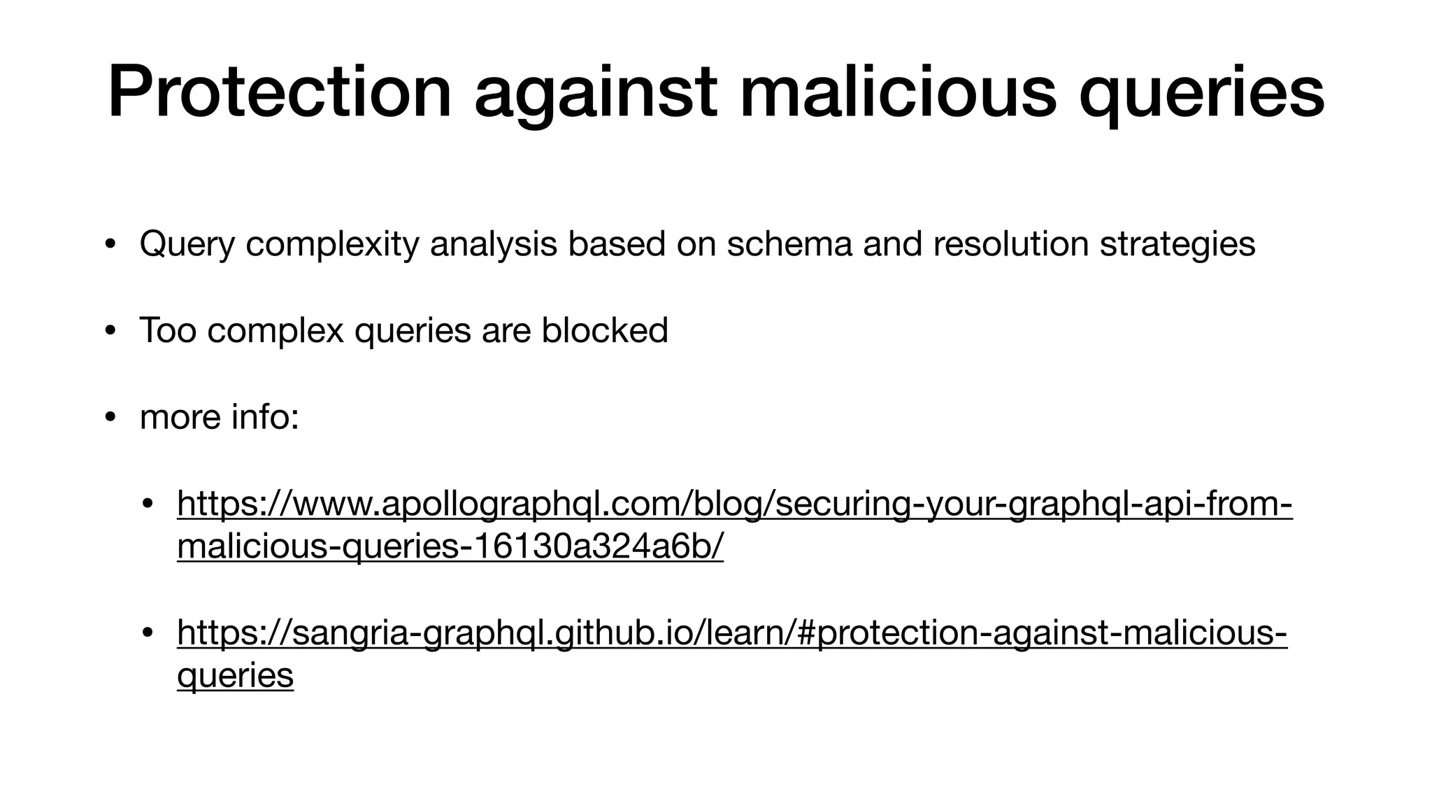 Protection against malicious queries
• Query complexity analysis based on schema and resolution strategies

• Too complex queries are blocked

• more info:

• https://www.apollographql.com/blog/securing-your-graphql-api-from-
malicious-queries-16130a324a6b/

• https://sangria-graphql.github.io/learn/#protection-against-malicious-
queries
 