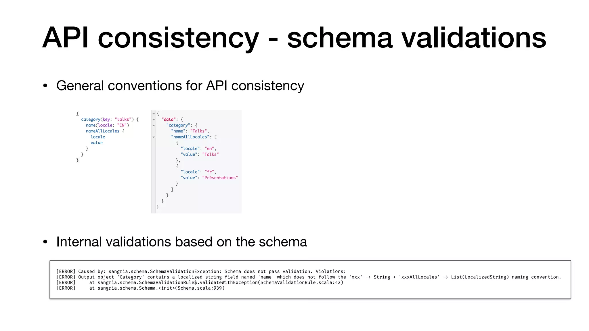 API consistency - schema validations
• General conventions for API consistency



• Internal validations based on the schema
[ERROR] Caused by: sangria.schema.SchemaValidationException: Schema does not pass validation. Violations:
[ERROR] Output object 'Category' contains a localized string field named 'name' which does not follow the 'xxx' !-> String + 'xxxAllLocales' !-> List(LocalizedString) naming convention.
[ERROR] at sangria.schema.SchemaValidationRule$.validateWithException(SchemaValidationRule.scala:42)
[ERROR] at sangria.schema.Schema.<init>(Schema.scala:939)
 