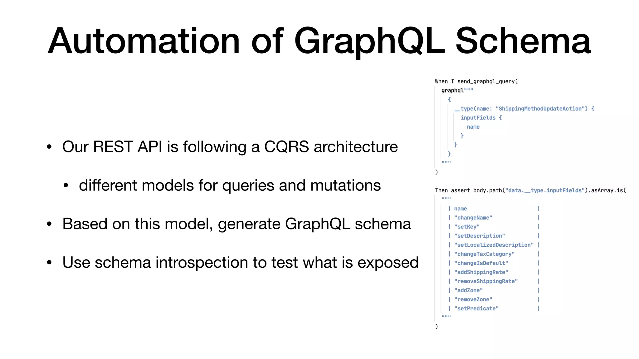 Automation of GraphQL Schema
• Our REST API is following a CQRS architecture

• diﬀerent models for queries and mutations

• Based on this model, generate GraphQL schema

• Use schema introspection to test what is exposed
 