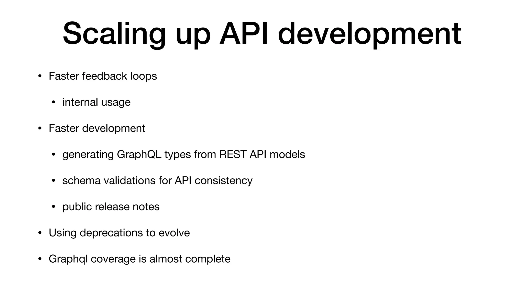 Scaling up API development
• Faster feedback loops

• internal usage

• Faster development

• generating GraphQL types from REST API models

• schema validations for API consistency

• public release notes

• Using deprecations to evolve

• Graphql coverage is almost complete
 