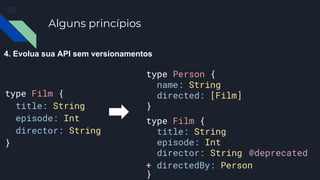 Alguns princípios
4. Evolua sua API sem versionamentos
type Film {
title: String
episode: Int
director: String
}
type Film {
title: String
episode: Int
director: String
}
type Person {
name: String
directed: [Film]
}
@deprecated
+ directedBy: Person
 
