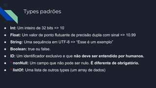 Types padrões
● Int: Um inteiro de 32 bits => 10
● Float: Um valor de ponto flutuante de precisão dupla com sinal => 10.99
● String: Uma sequência em UTF-8 => “Esse é um exemplo”
● Boolean: true ou false.
● ID: Um identificador exclusivo e que não deve ser entendido por humanos.
● * nonNull: Um campo que não pode ser nulo. É diferente de obrigatório.
● * listOf: Uma lista de outros types (um array de dados)
 
