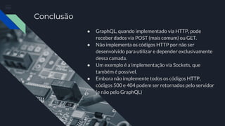 Conclusão
● GraphQL, quando implementado via HTTP, pode
receber dados via POST (mais comum) ou GET.
● Não implementa os códigos HTTP por não ser
desenvolvido para utilizar e depender exclusivamente
dessa camada.
● Um exemplo é a implementação via Sockets, que
também é possível.
● Embora não implemente todos os códigos HTTP,
códigos 500 e 404 podem ser retornados pelo servidor
(e não pelo GraphQL)
 