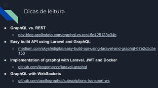 Dicas de leitura
● GraphQL vs. REST
○ dev-blog.apollodata.com/graphql-vs-rest-5d425123e34b
● Easy build API using Laravel and GraphQL
○ medium.com/skyshidigital/easy-build-api-using-laravel-and-graphql-67e2c5c5e
150
● Implementation of graphql with Laravel, JWT and Docker
○ github.com/leogomezzz/laravel-graphql
● GraphQL with WebSockets
○ github.com/apollographql/subscriptions-transport-ws
 
