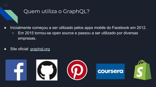 Quem utiliza o GraphQL?
● Inicialmente começou a ser utilizado pelos apps mobile do Facebook em 2012.
○ Em 2015 tornou-se open source e passou a ser utilizado por diversas
empresas.
● Site oficial: graphql.org
 