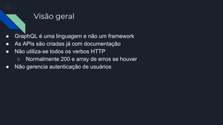 Visão geral
● GraphQL é uma linguagem e não um framework
● As APIs são criadas já com documentação
● Não utiliza-se todos os verbos HTTP
○ Normalmente 200 e array de erros se houver
● Não gerencia autenticação de usuários
 