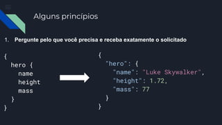 Alguns princípios
1. Pergunte pelo que você precisa e receba exatamente o solicitado
{
hero {
name
height
mass
}
}
{
"hero": {
"name": "Luke Skywalker",
"height": 1.72,
"mass": 77
}
}
 