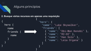 Alguns princípios
2. Busque vários recursos em apenas uma requisição
{
hero {
name
friends {
name
}
}
}
{
"hero": {
"name": "Luke Skywalker",
"friends": [
{ "name": "Obi-Wan Kenobi" },
{ "name": "R2-D2" },
{ "name": "Han Solo" },
{ "name": "Leia Organa" }
]
}
}
 