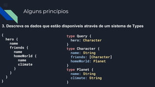 Alguns princípios
3. Descreva os dados que estão disponíveis através de um sistema de Types
{
hero {
name
friends {
name
homeWorld {
name
climate
}
}
}
}
type Query {
hero: Character
}
type Character {
name: String
friends: [Character]
homeWorld: Planet
}
type Planet {
name: String
climate: String
}
 