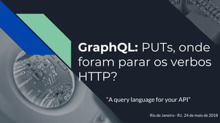 GraphQL: PUTs, onde
foram parar os verbos
HTTP?
“A query language for your API”
Rio de Janeiro - RJ, 24 de maio de 2018
 