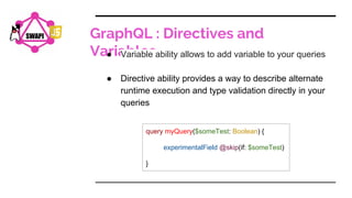 GraphQL : Directives and
Variables
SWAPI
● Variable ability allows to add variable to your queries
● Directive ability provides a way to describe alternate
runtime execution and type validation directly in your
queries
query myQuery($someTest: Boolean) {
experimentalField @skip(if: $someTest)
}
 