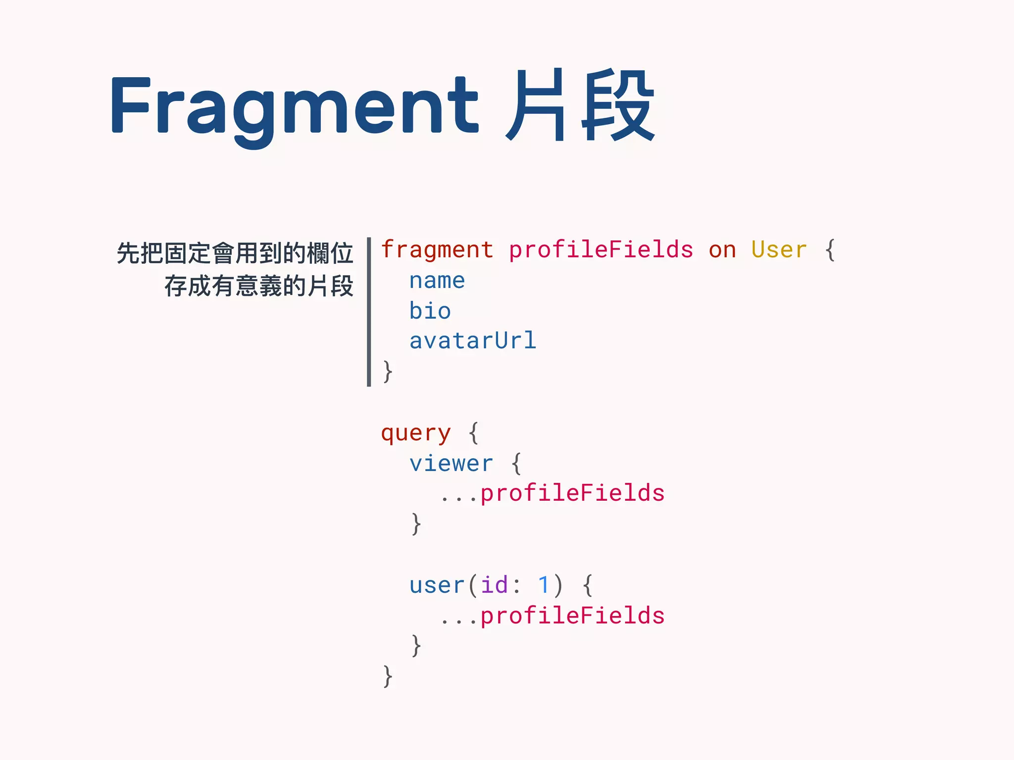 Fragment 片段
fragment profileFields on User {
name
bio
avatarUrl
}
query {
viewer {
...profileFields
}
user(id: 1) {
...profileFields
}
}
先把固定會⽤用到的欄欄位
存成有意義的片段
 