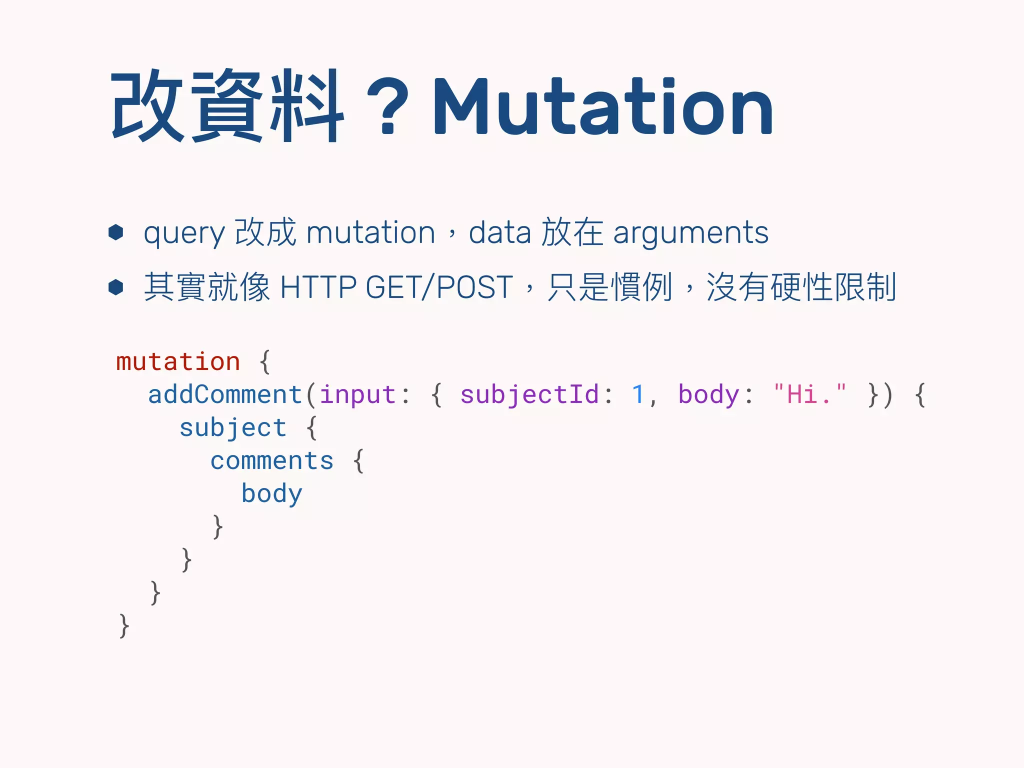 改資料 ? Mutation
⬢ query 改成 mutation，data 放在 arguments
⬢ 其實就像 HTTP GET/POST，只是慣例例，沒有硬性限制
mutation {
addComment(input: { subjectId: 1, body: "Hi." }) {
subject {
comments {
body
}
}
}
}
 