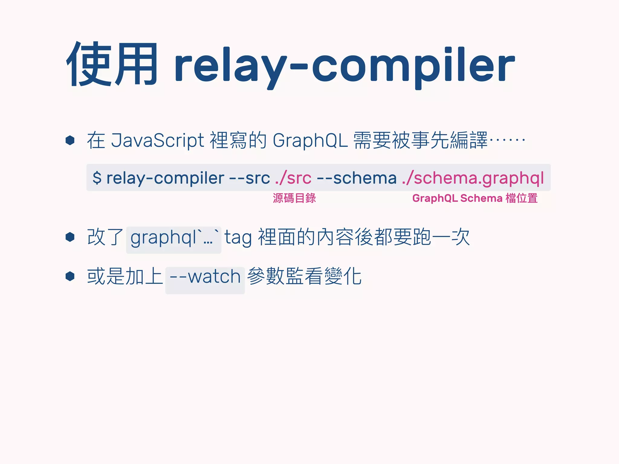 使⽤用 relay-compiler
⬢ 在 JavaScript 裡寫的 GraphQL 需要被事先編譯⋯⋯ 
 
⬢ 改了了 graphql`…` tag 裡⾯面的內容後都要跑⼀一次
⬢ 或是加上 --watch 參參數監看變化
$ relay-compiler --src ./src --schema ./schema.graphql
源碼⽬目錄 GraphQL Schema 檔位置
 