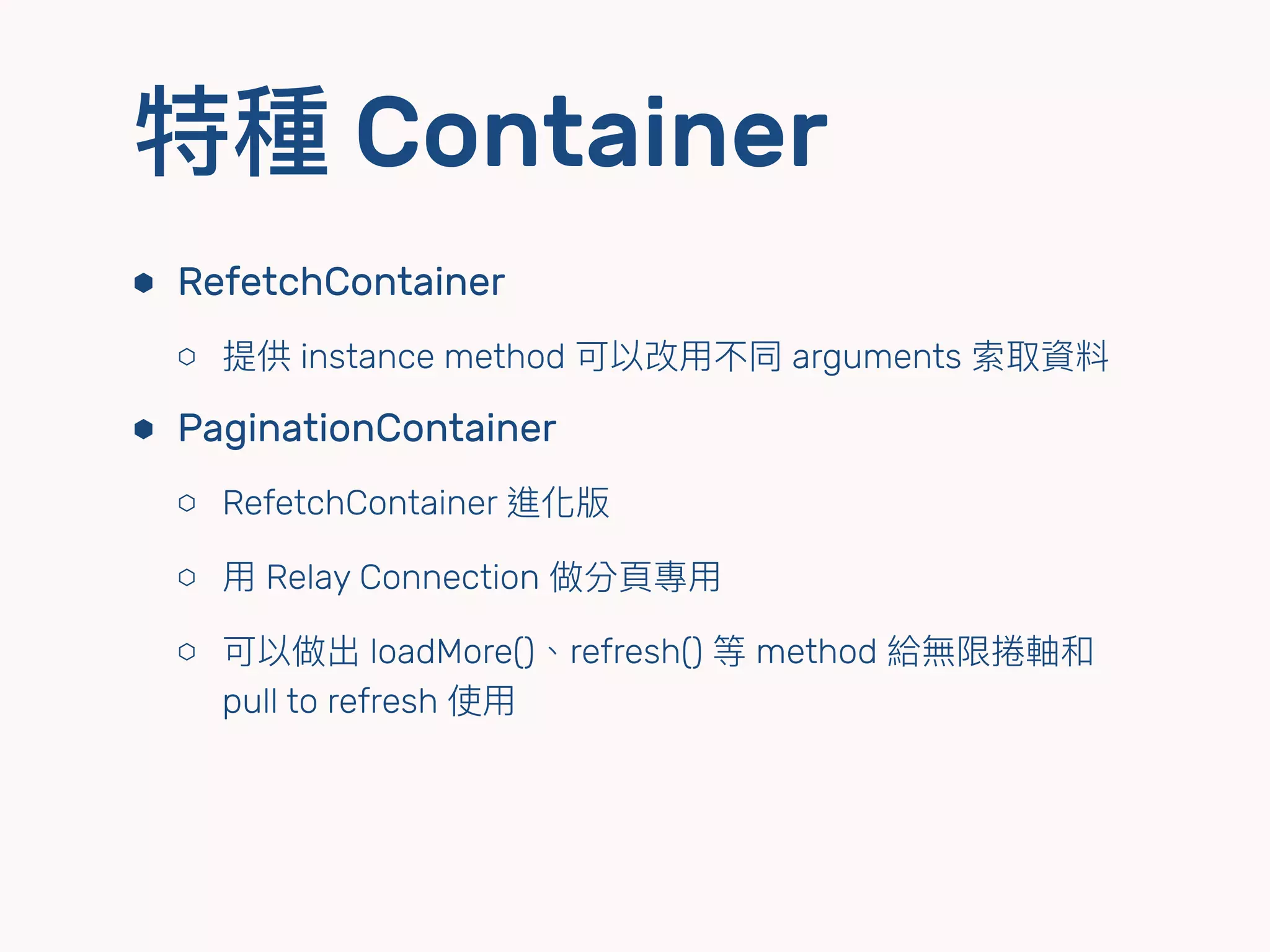 特種 Container
⬢ RefetchContainer
⬡ 提供 instance method 可以改⽤用不同 arguments 索取資料
⬢ PaginationContainer
⬡ RefetchContainer 進化版
⬡ ⽤用 Relay Connection 做分⾴頁專⽤用
⬡ 可以做出 loadMore()、refresh() 等 method 給無限捲軸和
pull to refresh 使⽤用
 