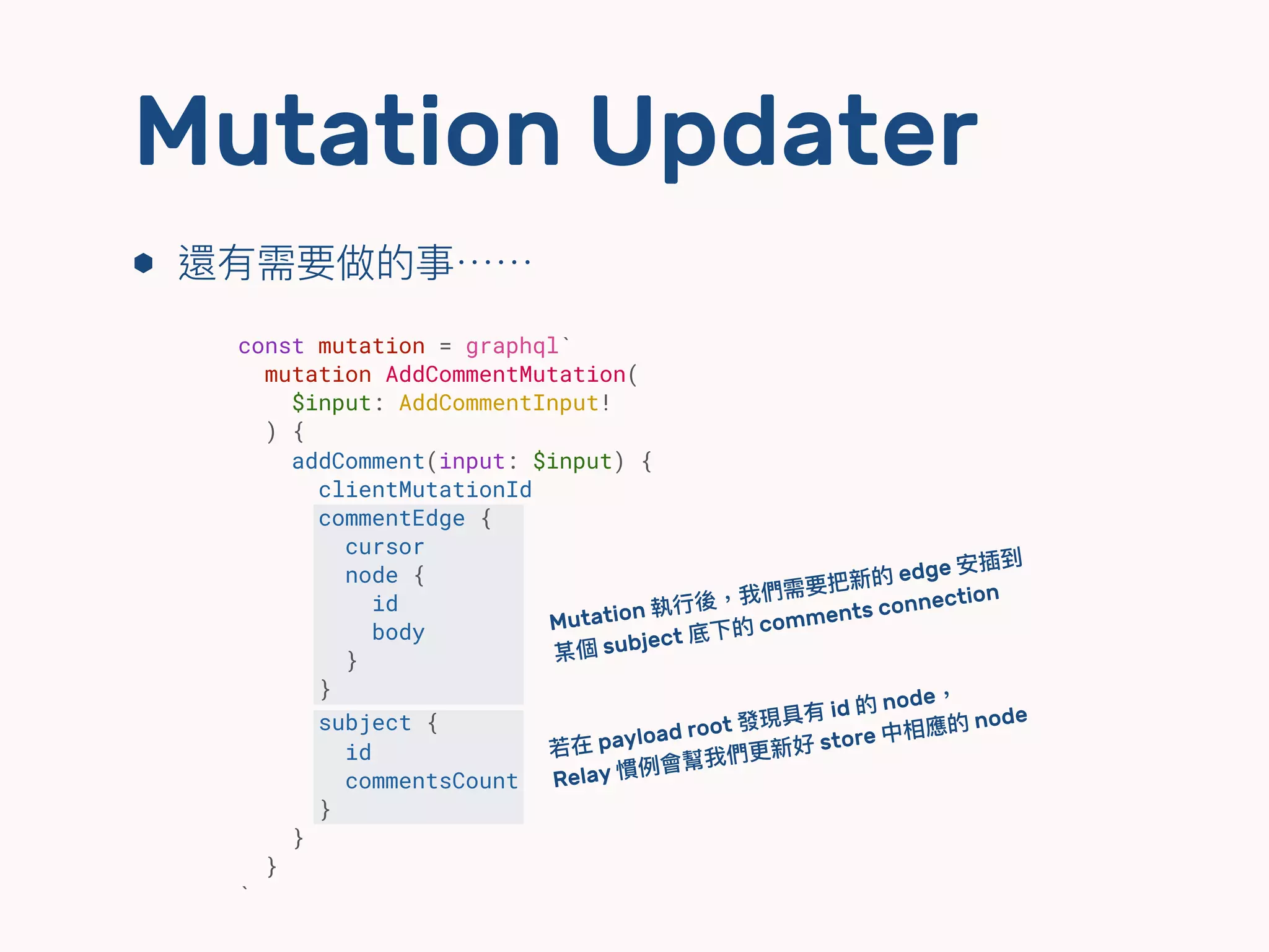 ⬢ 還有需要做的事⋯⋯
Mutation Updater
const mutation = graphql`
mutation AddCommentMutation(
$input: AddCommentInput!
) {
addComment(input: $input) {
clientMutationId
commentEdge {
cursor
node {
id
body
}
}
subject {
id
commentsCount
}
}
}
`
Mutation 執⾏行行後，我們需要把新的 edge 安插到 
某個 subject 底下的 comments connection
若若在 payload root 發現具有 id 的 node， 
Relay 慣例例會幫我們更更新好 store 中相應的 node
 
